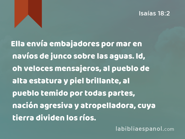 Ella envía embajadores por mar en navíos de junco sobre las aguas. Id, oh veloces mensajeros, al pueblo de alta estatura y piel brillante, al pueblo temido por todas partes, nación agresiva y atropelladora, cuya tierra dividen los ríos. - Isaías 18:2