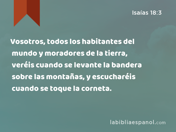 Vosotros, todos los habitantes del mundo y moradores de la tierra, veréis cuando se levante la bandera sobre las montañas, y escucharéis cuando se toque la corneta. - Isaías 18:3