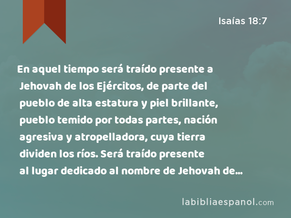 En aquel tiempo será traído presente a Jehovah de los Ejércitos, de parte del pueblo de alta estatura y piel brillante, pueblo temido por todas partes, nación agresiva y atropelladora, cuya tierra dividen los ríos. Será traído presente al lugar dedicado al nombre de Jehovah de los Ejércitos, al monte Sion. - Isaías 18:7