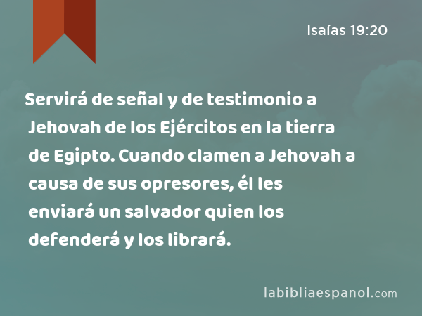 Servirá de señal y de testimonio a Jehovah de los Ejércitos en la tierra de Egipto. Cuando clamen a Jehovah a causa de sus opresores, él les enviará un salvador quien los defenderá y los librará. - Isaías 19:20