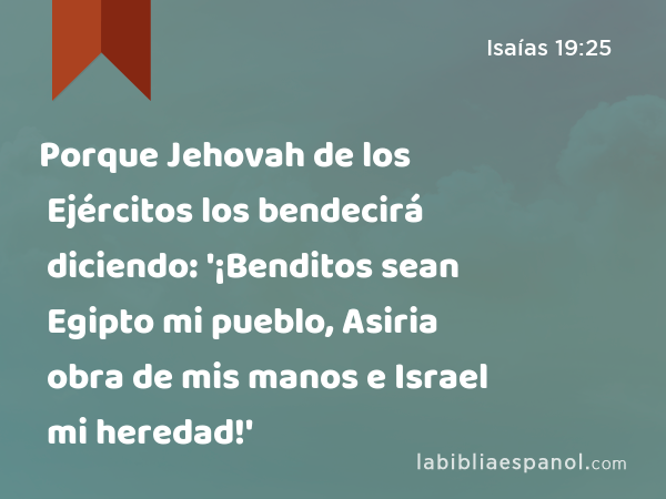 Porque Jehovah de los Ejércitos los bendecirá diciendo: '¡Benditos sean Egipto mi pueblo, Asiria obra de mis manos e Israel mi heredad!' - Isaías 19:25