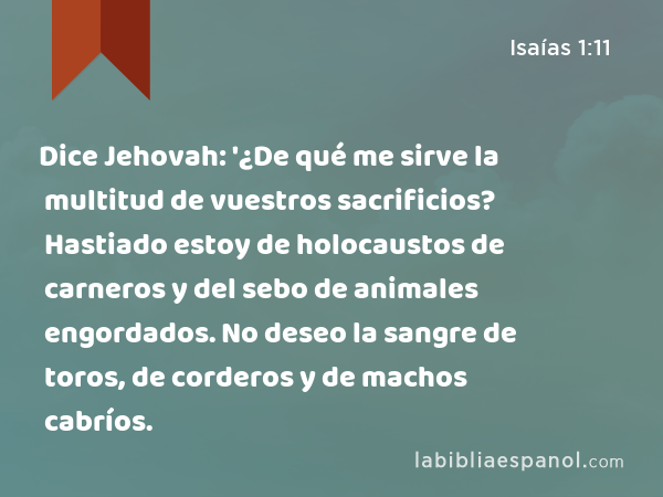 Dice Jehovah: '¿De qué me sirve la multitud de vuestros sacrificios? Hastiado estoy de holocaustos de carneros y del sebo de animales engordados. No deseo la sangre de toros, de corderos y de machos cabríos. - Isaías 1:11