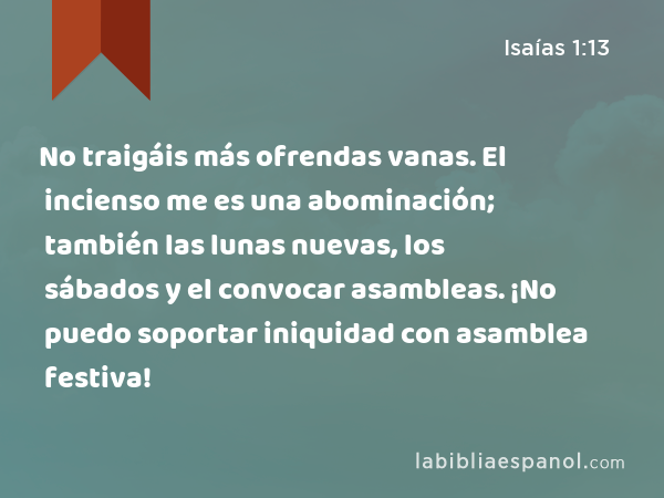 No traigáis más ofrendas vanas. El incienso me es una abominación; también las lunas nuevas, los sábados y el convocar asambleas. ¡No puedo soportar iniquidad con asamblea festiva! - Isaías 1:13