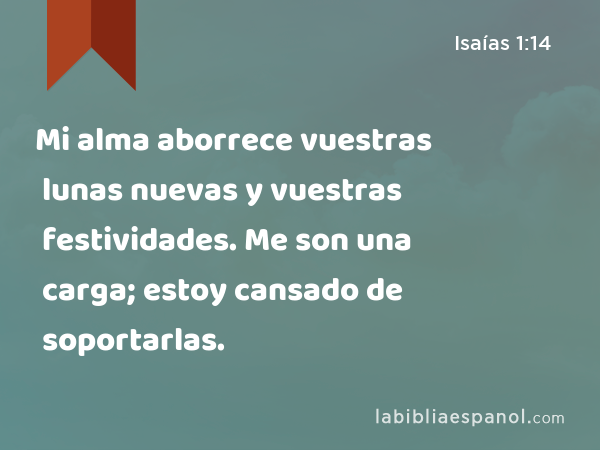 Mi alma aborrece vuestras lunas nuevas y vuestras festividades. Me son una carga; estoy cansado de soportarlas. - Isaías 1:14