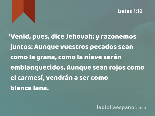 'Venid, pues, dice Jehovah; y razonemos juntos: Aunque vuestros pecados sean como la grana, como la nieve serán emblanquecidos. Aunque sean rojos como el carmesí, vendrán a ser como blanca lana. - Isaías 1:18