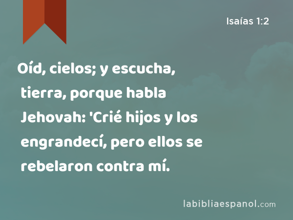 Oíd, cielos; y escucha, tierra, porque habla Jehovah: 'Crié hijos y los engrandecí, pero ellos se rebelaron contra mí. - Isaías 1:2