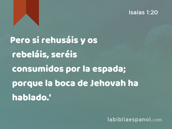 Pero si rehusáis y os rebeláis, seréis consumidos por la espada; porque la boca de Jehovah ha hablado.' - Isaías 1:20