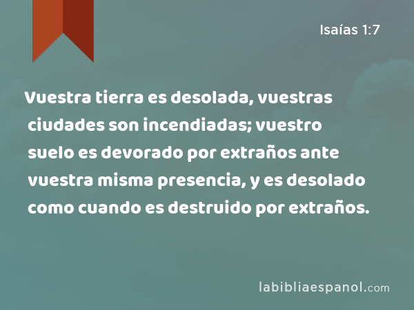 Vuestra tierra es desolada, vuestras ciudades son incendiadas; vuestro suelo es devorado por extraños ante vuestra misma presencia, y es desolado como cuando es destruido por extraños. - Isaías 1:7