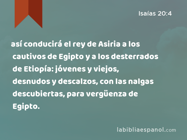 así conducirá el rey de Asiria a los cautivos de Egipto y a los desterrados de Etiopía: jóvenes y viejos, desnudos y descalzos, con las nalgas descubiertas, para vergüenza de Egipto. - Isaías 20:4