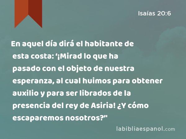 En aquel día dirá el habitante de esta costa: ‘¡Mirad lo que ha pasado con el objeto de nuestra esperanza, al cual huimos para obtener auxilio y para ser librados de la presencia del rey de Asiria! ¿Y cómo escaparemos nosotros?’' - Isaías 20:6