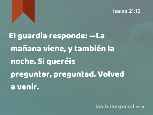 El guardia responde: —La mañana viene, y también la noche. Si queréis preguntar, preguntad. Volved a venir. - Isaías 21:12