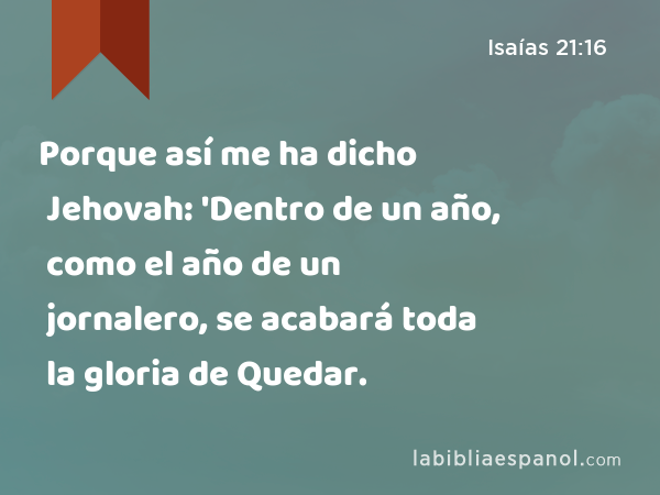 Porque así me ha dicho Jehovah: 'Dentro de un año, como el año de un jornalero, se acabará toda la gloria de Quedar. - Isaías 21:16