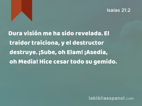 Dura visión me ha sido revelada. El traidor traiciona, y el destructor destruye. ¡Sube, oh Elam! ¡Asedia, oh Media! Hice cesar todo su gemido. - Isaías 21:2