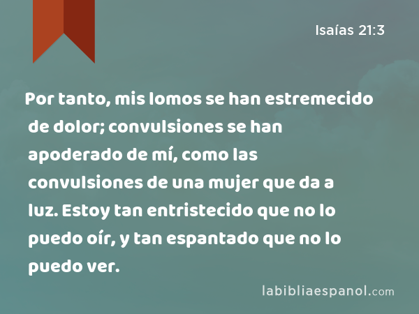 Por tanto, mis lomos se han estremecido de dolor; convulsiones se han apoderado de mí, como las convulsiones de una mujer que da a luz. Estoy tan entristecido que no lo puedo oír, y tan espantado que no lo puedo ver. - Isaías 21:3