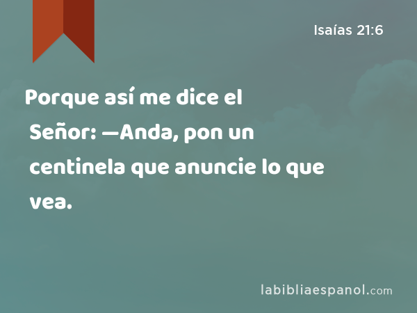 Porque así me dice el Señor: —Anda, pon un centinela que anuncie lo que vea. - Isaías 21:6