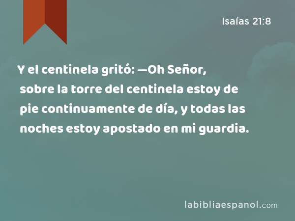 Y el centinela gritó: —Oh Señor, sobre la torre del centinela estoy de pie continuamente de día, y todas las noches estoy apostado en mi guardia. - Isaías 21:8