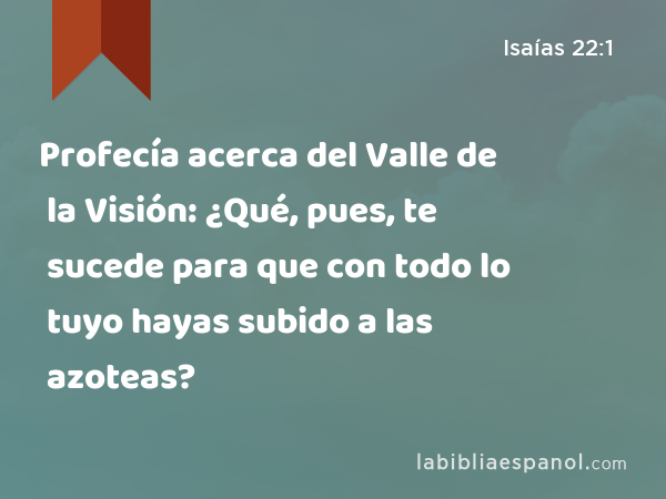 Profecía acerca del Valle de la Visión: ¿Qué, pues, te sucede para que con todo lo tuyo hayas subido a las azoteas? - Isaías 22:1