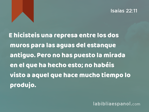 E hicisteis una represa entre los dos muros para las aguas del estanque antiguo. Pero no has puesto la mirada en el que ha hecho esto; no habéis visto a aquel que hace mucho tiempo lo produjo. - Isaías 22:11