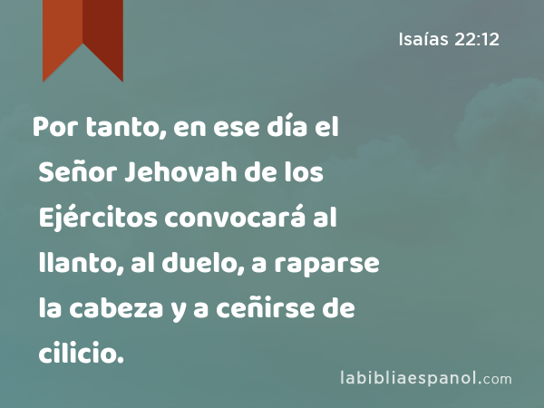 Por tanto, en ese día el Señor Jehovah de los Ejércitos convocará al llanto, al duelo, a raparse la cabeza y a ceñirse de cilicio. - Isaías 22:12