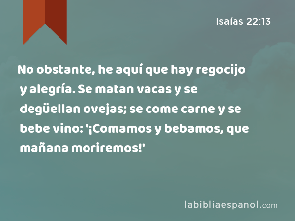 No obstante, he aquí que hay regocijo y alegría. Se matan vacas y se degüellan ovejas; se come carne y se bebe vino: '¡Comamos y bebamos, que mañana moriremos!' - Isaías 22:13