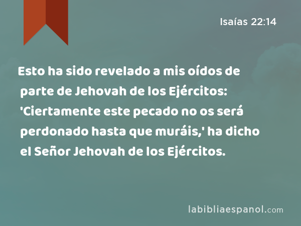 Esto ha sido revelado a mis oídos de parte de Jehovah de los Ejércitos: 'Ciertamente este pecado no os será perdonado hasta que muráis,' ha dicho el Señor Jehovah de los Ejércitos. - Isaías 22:14