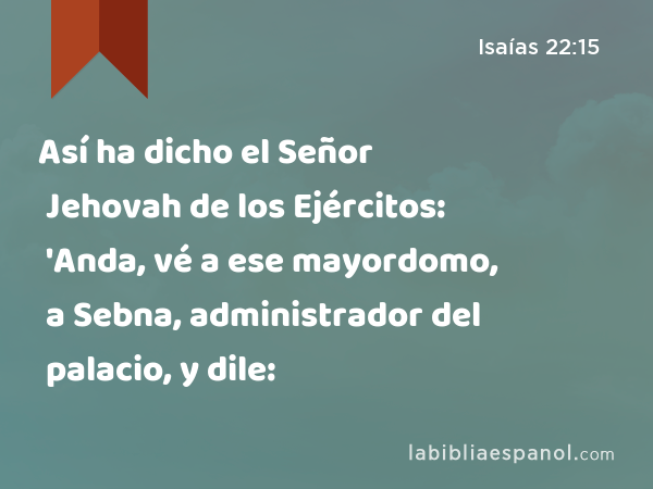 Así ha dicho el Señor Jehovah de los Ejércitos: 'Anda, vé a ese mayordomo, a Sebna, administrador del palacio, y dile: - Isaías 22:15