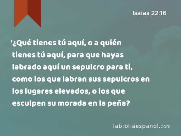 ‘¿Qué tienes tú aquí, o a quién tienes tú aquí, para que hayas labrado aquí un sepulcro para ti, como los que labran sus sepulcros en los lugares elevados, o los que esculpen su morada en la peña? - Isaías 22:16