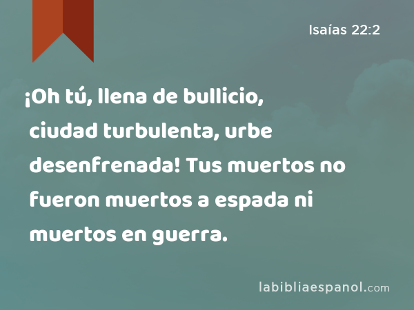 ¡Oh tú, llena de bullicio, ciudad turbulenta, urbe desenfrenada! Tus muertos no fueron muertos a espada ni muertos en guerra. - Isaías 22:2