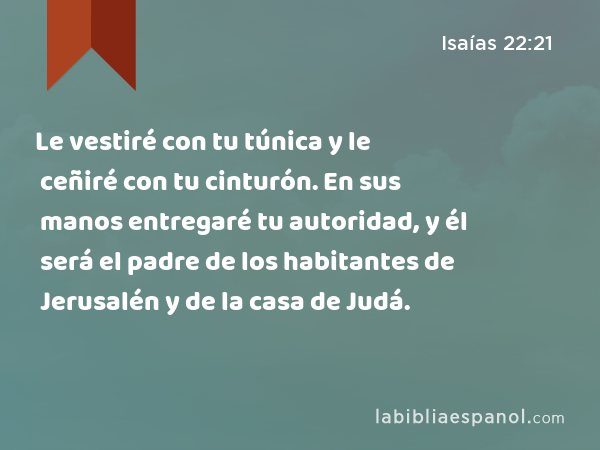 Le vestiré con tu túnica y le ceñiré con tu cinturón. En sus manos entregaré tu autoridad, y él será el padre de los habitantes de Jerusalén y de la casa de Judá. - Isaías 22:21