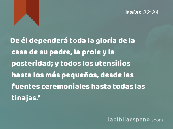 De él dependerá toda la gloria de la casa de su padre, la prole y la posteridad; y todos los utensilios hasta los más pequeños, desde las fuentes ceremoniales hasta todas las tinajas.’ - Isaías 22:24