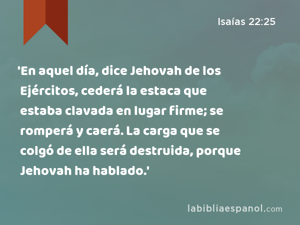 'En aquel día, dice Jehovah de los Ejércitos, cederá la estaca que estaba clavada en lugar firme; se romperá y caerá. La carga que se colgó de ella será destruida, porque Jehovah ha hablado.' - Isaías 22:25