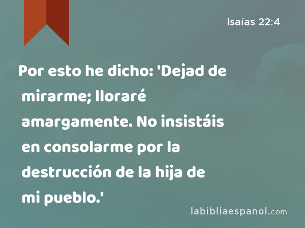 Por esto he dicho: 'Dejad de mirarme; lloraré amargamente. No insistáis en consolarme por la destrucción de la hija de mi pueblo.' - Isaías 22:4