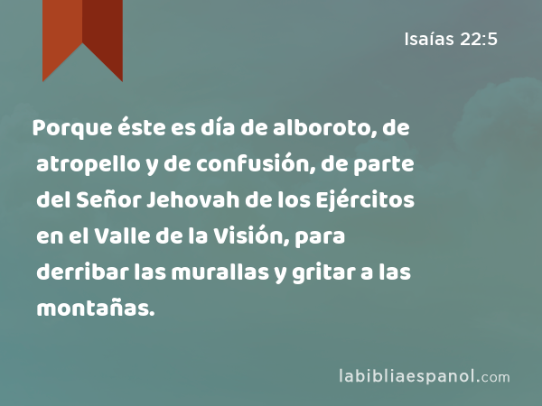 Porque éste es día de alboroto, de atropello y de confusión, de parte del Señor Jehovah de los Ejércitos en el Valle de la Visión, para derribar las murallas y gritar a las montañas. - Isaías 22:5