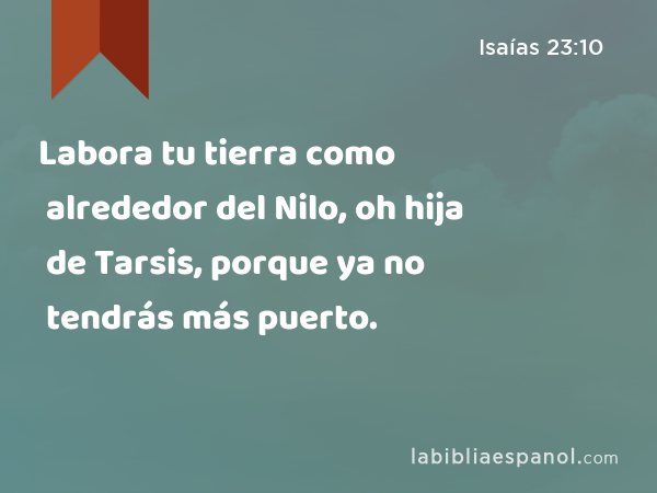 Labora tu tierra como alrededor del Nilo, oh hija de Tarsis, porque ya no tendrás más puerto. - Isaías 23:10