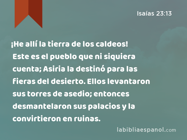 ¡He allí la tierra de los caldeos! Este es el pueblo que ni siquiera cuenta; Asiria la destinó para las fieras del desierto. Ellos levantaron sus torres de asedio; entonces desmantelaron sus palacios y la convirtieron en ruinas. - Isaías 23:13