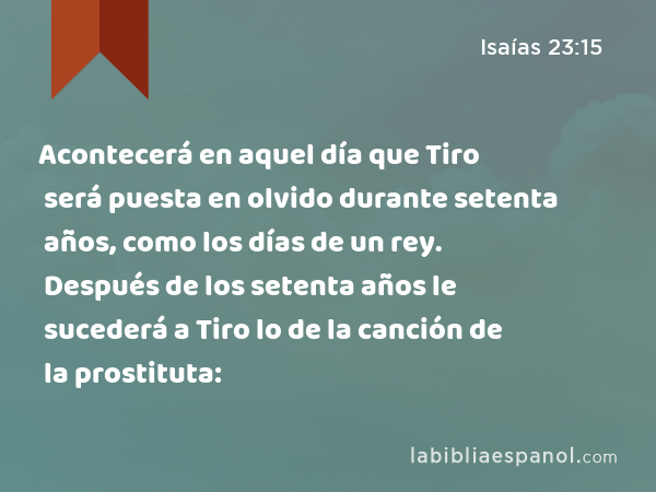 Acontecerá en aquel día que Tiro será puesta en olvido durante setenta años, como los días de un rey. Después de los setenta años le sucederá a Tiro lo de la canción de la prostituta: - Isaías 23:15