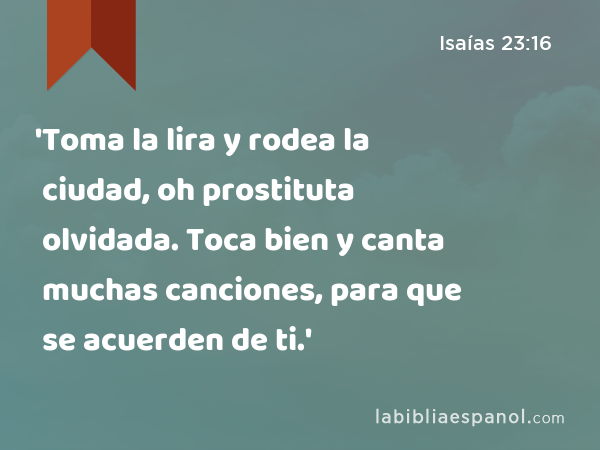 'Toma la lira y rodea la ciudad, oh prostituta olvidada. Toca bien y canta muchas canciones, para que se acuerden de ti.' - Isaías 23:16