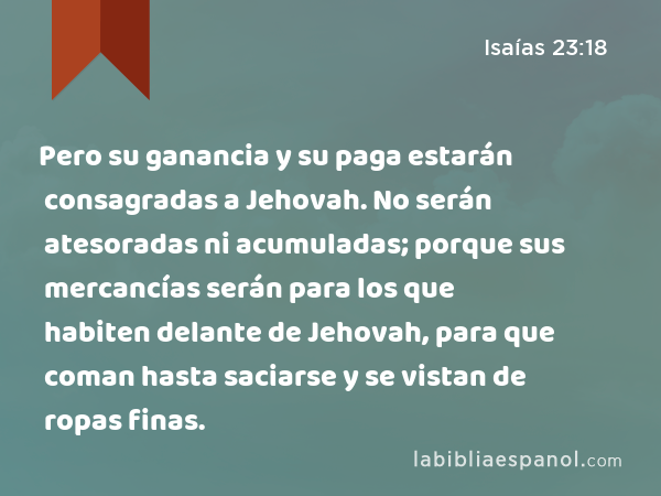 Pero su ganancia y su paga estarán consagradas a Jehovah. No serán atesoradas ni acumuladas; porque sus mercancías serán para los que habiten delante de Jehovah, para que coman hasta saciarse y se vistan de ropas finas. - Isaías 23:18