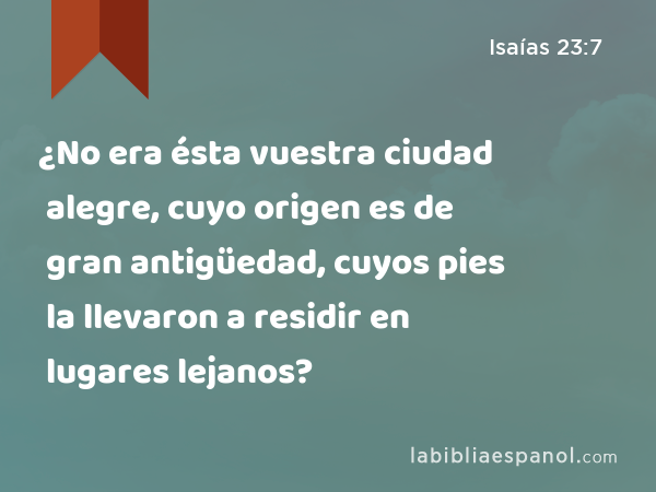 ¿No era ésta vuestra ciudad alegre, cuyo origen es de gran antigüedad, cuyos pies la llevaron a residir en lugares lejanos? - Isaías 23:7