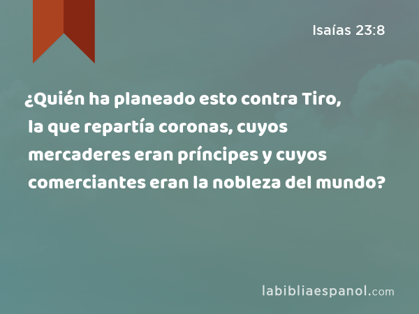 ¿Quién ha planeado esto contra Tiro, la que repartía coronas, cuyos mercaderes eran príncipes y cuyos comerciantes eran la nobleza del mundo? - Isaías 23:8