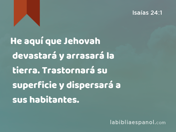 He aquí que Jehovah devastará y arrasará la tierra. Trastornará su superficie y dispersará a sus habitantes. - Isaías 24:1