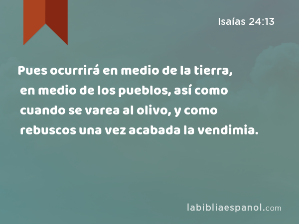 Pues ocurrirá en medio de la tierra, en medio de los pueblos, así como cuando se varea al olivo, y como rebuscos una vez acabada la vendimia. - Isaías 24:13