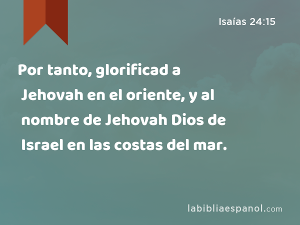 Por tanto, glorificad a Jehovah en el oriente, y al nombre de Jehovah Dios de Israel en las costas del mar. - Isaías 24:15