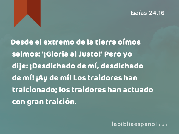 Desde el extremo de la tierra oímos salmos: '¡Gloria al Justo!' Pero yo dije: ¡Desdichado de mí, desdichado de mí! ¡Ay de mí! Los traidores han traicionado; los traidores han actuado con gran traición. - Isaías 24:16