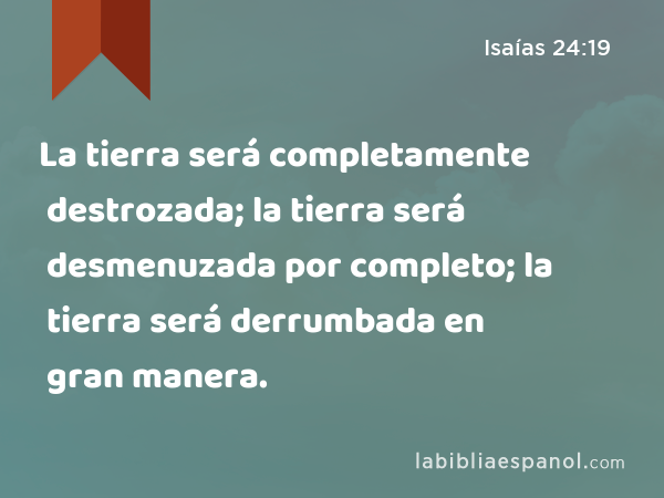 La tierra será completamente destrozada; la tierra será desmenuzada por completo; la tierra será derrumbada en gran manera. - Isaías 24:19