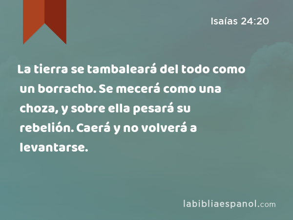 La tierra se tambaleará del todo como un borracho. Se mecerá como una choza, y sobre ella pesará su rebelión. Caerá y no volverá a levantarse. - Isaías 24:20