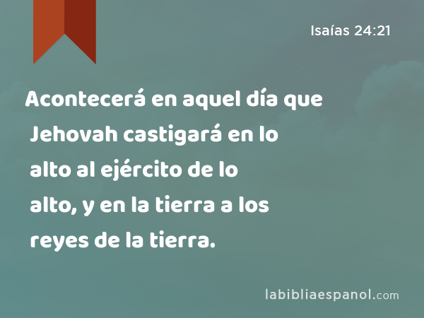 Acontecerá en aquel día que Jehovah castigará en lo alto al ejército de lo alto, y en la tierra a los reyes de la tierra. - Isaías 24:21