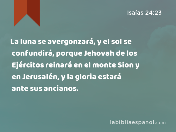 La luna se avergonzará, y el sol se confundirá, porque Jehovah de los Ejércitos reinará en el monte Sion y en Jerusalén, y la gloria estará ante sus ancianos. - Isaías 24:23