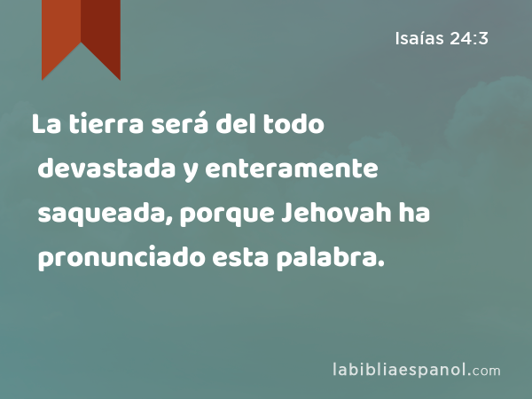 La tierra será del todo devastada y enteramente saqueada, porque Jehovah ha pronunciado esta palabra. - Isaías 24:3