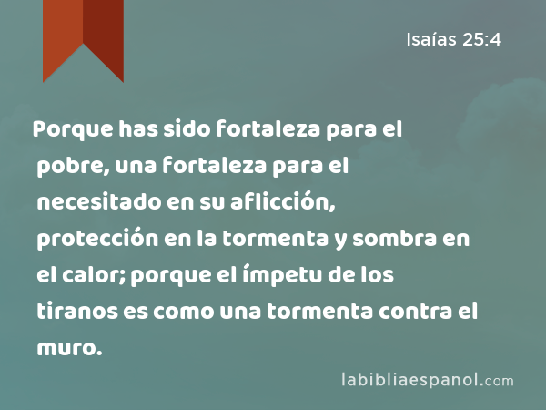 Porque has sido fortaleza para el pobre, una fortaleza para el necesitado en su aflicción, protección en la tormenta y sombra en el calor; porque el ímpetu de los tiranos es como una tormenta contra el muro. - Isaías 25:4